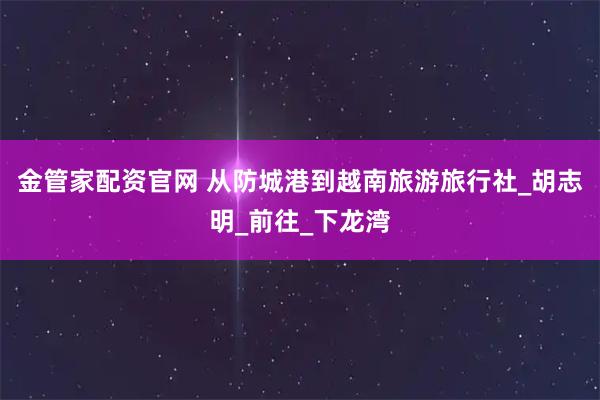 金管家配资官网 从防城港到越南旅游旅行社_胡志明_前往_下龙湾