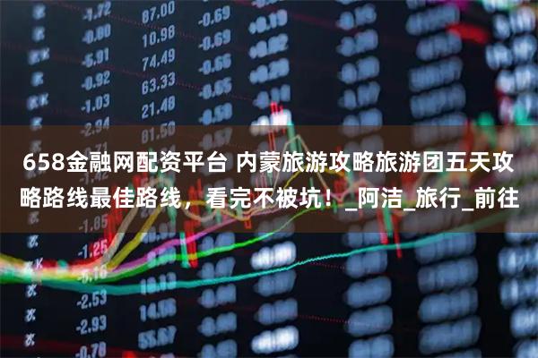 658金融网配资平台 内蒙旅游攻略旅游团五天攻略路线最佳路线，看完不被坑！_阿洁_旅行_前往