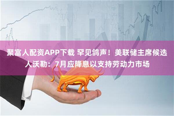 聚富人配资APP下载 罕见鸽声！美联储主席候选人沃勒：7月应降息以支持劳动力市场