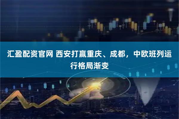 汇盈配资官网 西安打赢重庆、成都，中欧班列运行格局渐变