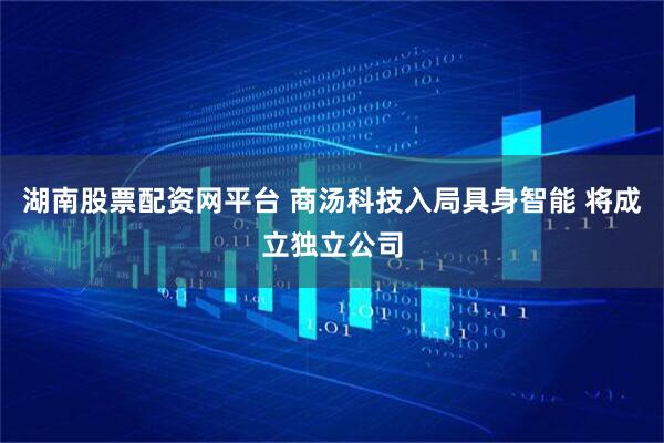 湖南股票配资网平台 商汤科技入局具身智能 将成立独立公司