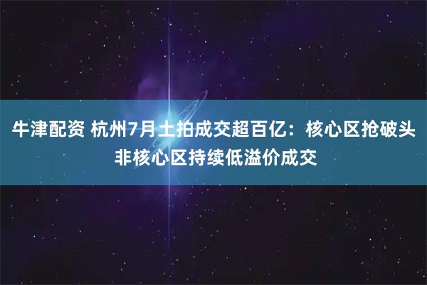 牛津配资 杭州7月土拍成交超百亿：核心区抢破头 非核心区持续低溢价成交