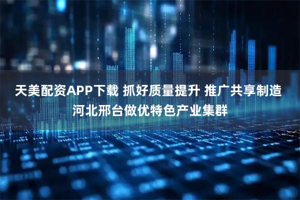 天美配资APP下载 抓好质量提升 推广共享制造 河北邢台做优特色产业集群
