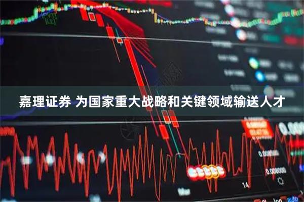 嘉理证券 为国家重大战略和关键领域输送人才