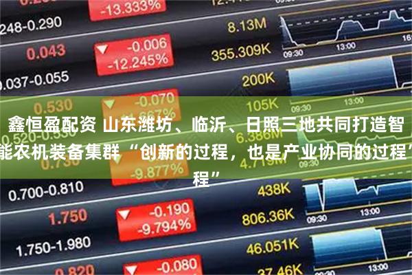 鑫恒盈配资 山东潍坊、临沂、日照三地共同打造智能农机装备集群 “创新的过程，也是产业协同的过程”