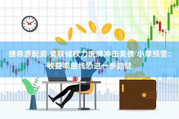 捷希源配资 美联储权力洗牌冲击美债 小摩预警：收益率曲线恐进一步趋陡