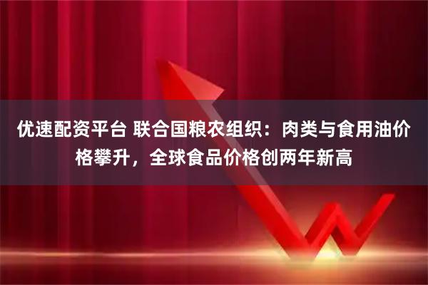 优速配资平台 联合国粮农组织：肉类与食用油价格攀升，全球食品价格创两年新高