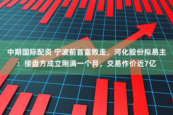 中期国际配资 宁波前首富败走，河化股份拟易主：接盘方成立刚满一个月，交易作价近7亿