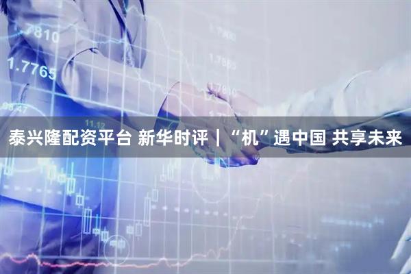 泰兴隆配资平台 新华时评｜“机”遇中国 共享未来