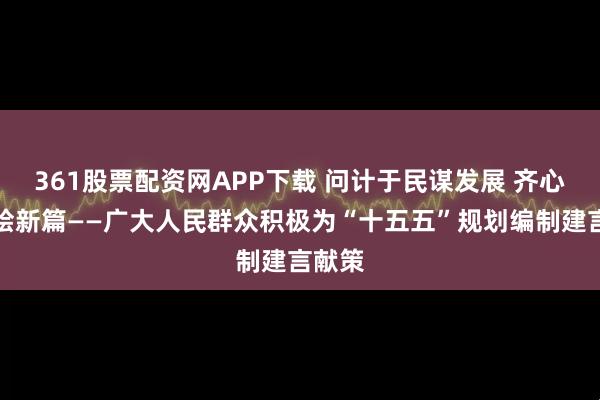 361股票配资网APP下载 问计于民谋发展 齐心协力绘新篇——广大人民群众积极为“十五五”规划编制建言献策