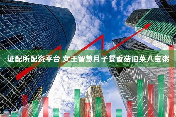 证配所配资平台 女王智慧月子餐香菇油菜八宝粥