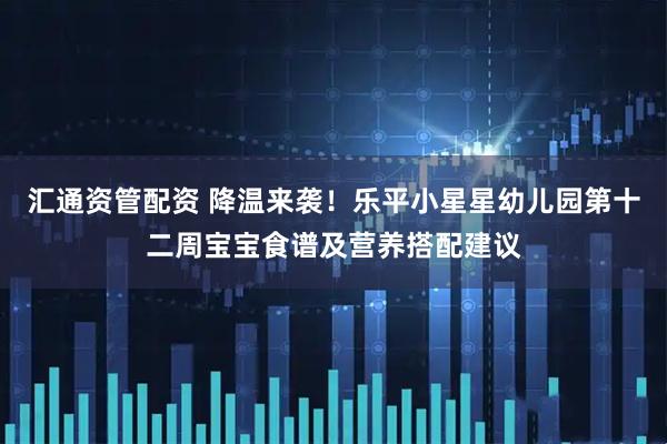 汇通资管配资 降温来袭！乐平小星星幼儿园第十二周宝宝食谱及营养搭配建议