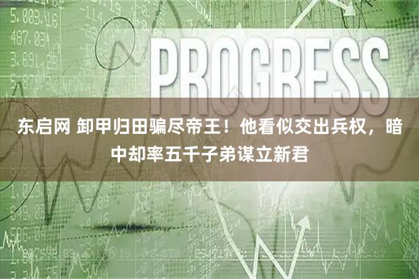 东启网 卸甲归田骗尽帝王!他看似交出兵权,暗中却率五千子弟谋立新君