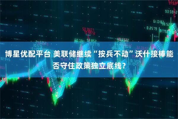 博星优配平台 美联储继续“按兵不动”沃什接棒能否守住政策独立底线？
